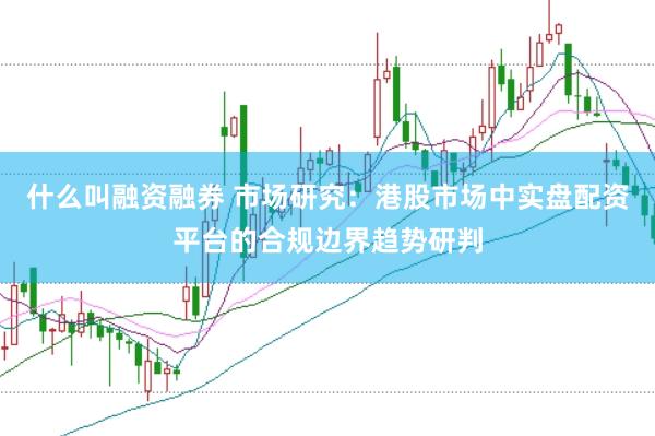 什么叫融资融券 市场研究：港股市场中实盘配资平台的合规边界趋势研判