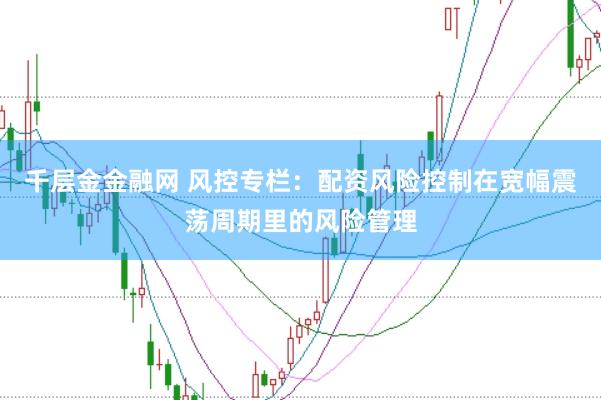 千层金金融网 风控专栏:配资风险控制在宽幅震荡周期里的风险管理