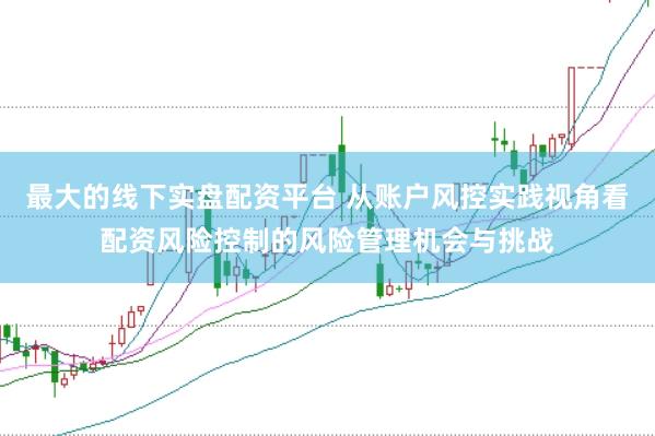 最大的线下实盘配资平台 从账户风控实践视角看配资风险控制的风险管理机会与挑战