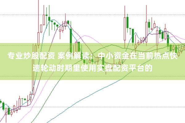 专业炒股配资 案例解读：中小资金在当前热点快速轮动时期里使用实盘配资平台的