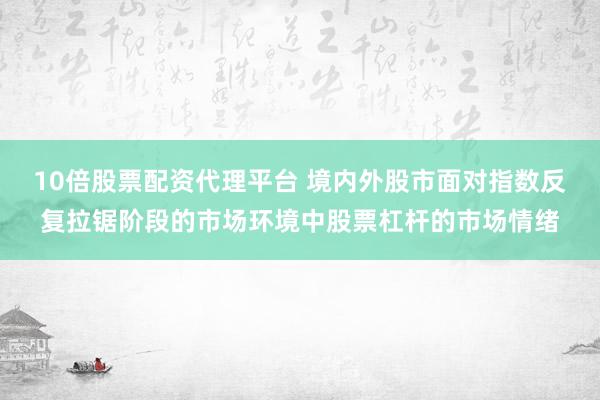 10倍股票配资代理平台 境内外股市面对指数反复拉锯阶段的市场环境中股票杠杆的市场情绪