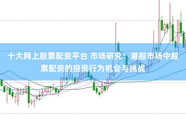 十大网上股票配资平台 市场研究：港股市场中股票配资的投资行为机会与挑战