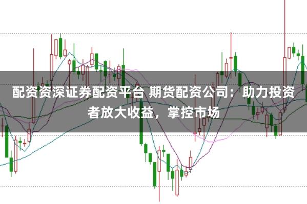 配资资深证券配资平台 期货配资公司：助力投资者放大收益，掌控市场
