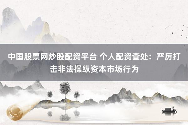 中国股票网炒股配资平台 个人配资查处：严厉打击非法操纵资本市场行为