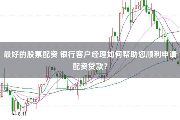 最好的股票配资 银行客户经理如何帮助您顺利申请配资贷款？