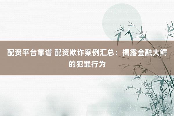 配资平台靠谱 配资欺诈案例汇总：揭露金融大鳄的犯罪行为