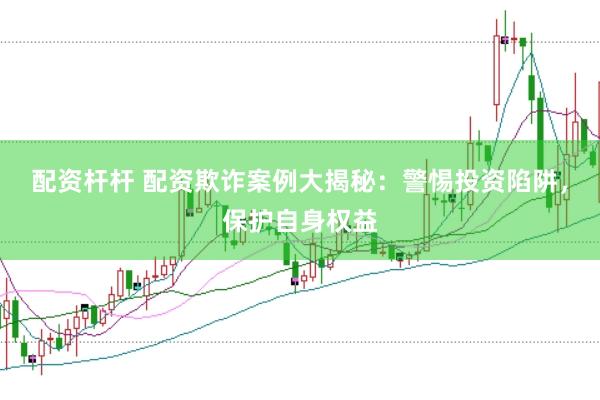 配资杆杆 配资欺诈案例大揭秘：警惕投资陷阱，保护自身权益