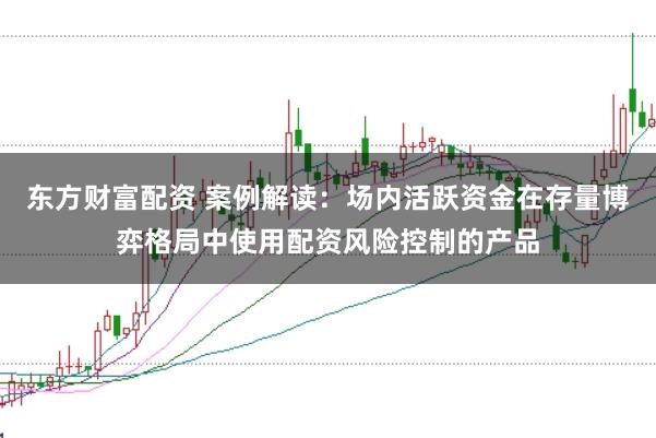 东方财富配资 案例解读：场内活跃资金在存量博弈格局中使用配资风险控制的产品