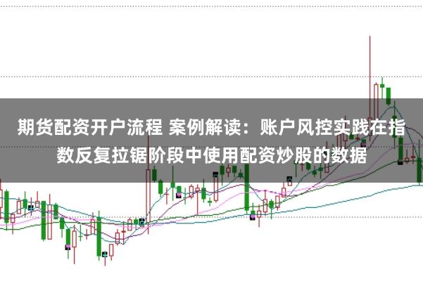 期货配资开户流程 案例解读：账户风控实践在指数反复拉锯阶段中使用配资炒股的数据