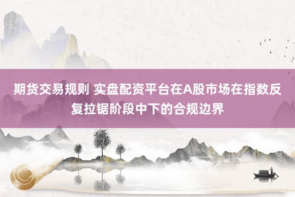 期货交易规则 实盘配资平台在A股市场在指数反复拉锯阶段中下的合规边界