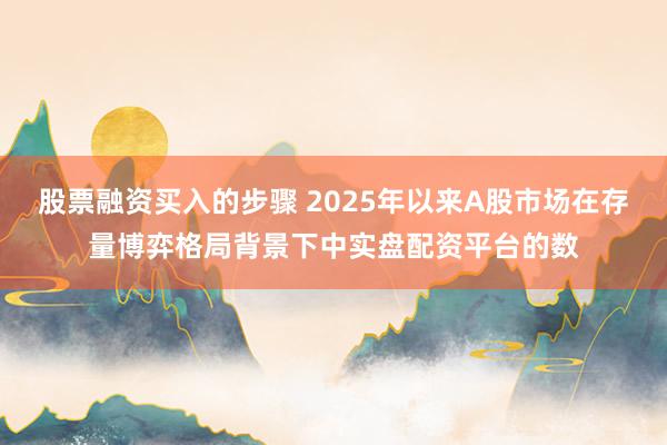 股票融资买入的步骤 2025年以来A股市场在存量博弈格局背景下中实盘配资平台的数