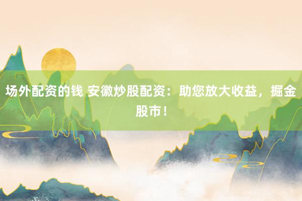 场外配资的钱 安徽炒股配资：助您放大收益，掘金股市！