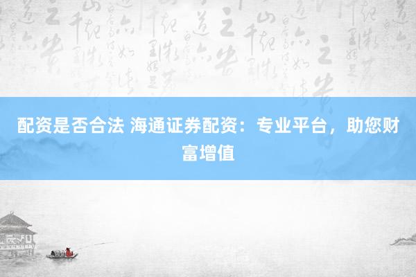 配资是否合法 海通证券配资:专业平台,助您财富增值